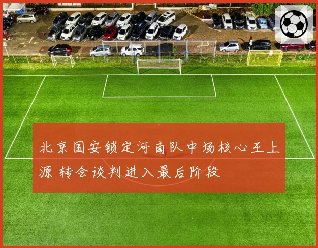 北京国安锁定河南队中场核心王上源 转会谈判进入最后阶段