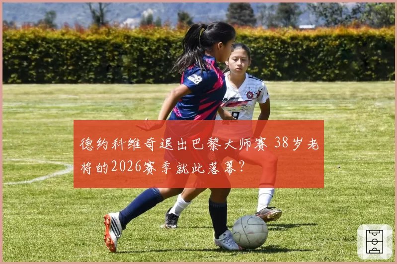 德约科维奇退出巴黎大师赛 38岁老将的2026赛季就此落幕？