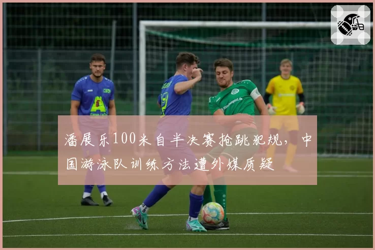 潘展乐100米自半决赛抢跳犯规，中国游泳队训练方法遭外媒质疑