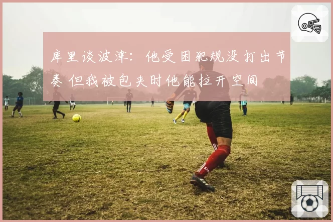 库里谈波津:他受困犯规没打出节奏 但我被包夹时他能拉开空间