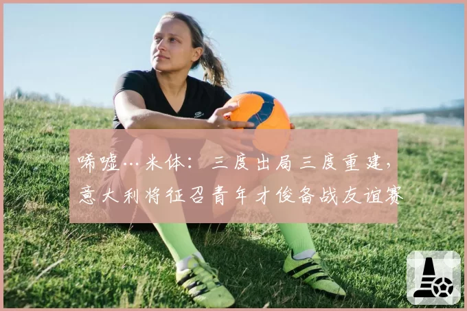 唏嘘…米体：三度出局三度重建，意大利将征召青年才俊备战友谊赛