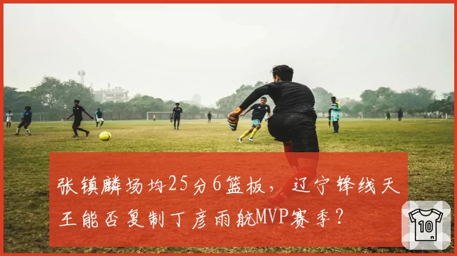 张镇麟场均25分6篮板,辽宁锋线天王能否复制丁彦雨航MVP赛季?