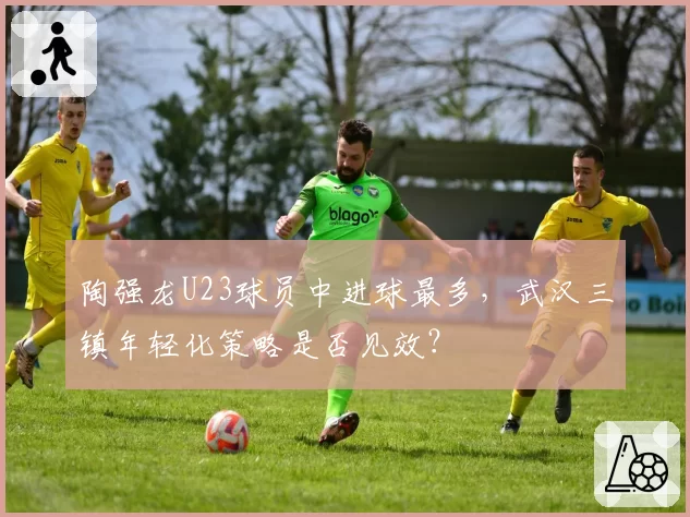 陶强龙U23球员中进球最多,武汉三镇年轻化策略是否见效?