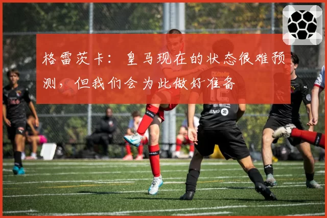 格雷茨卡:皇马现在的状态很难预测,但我们会为此做好准备