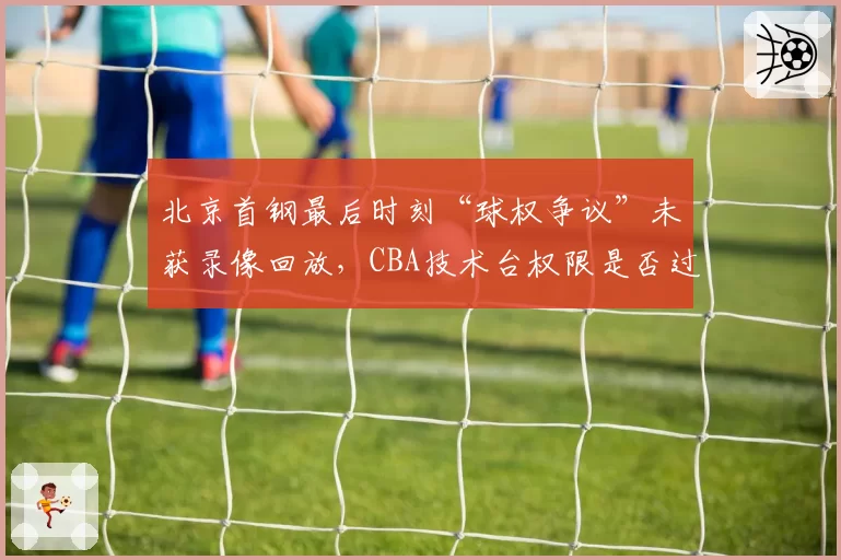 北京首钢最后时刻“球权争议”未获录像回放,CBA技术台权限是否过小?