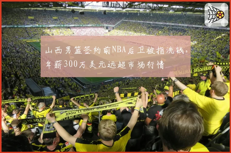 山西男篮签约前NBA后卫被指洗钱，年薪300万美元远超市场行情