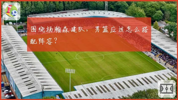 围绕杨瀚森建队，男篮应该怎么搭配阵容？