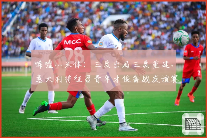唏嘘…米体：三度出局三度重建，意大利将征召青年才俊备战友谊赛