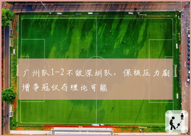 广州队1-2不敌深圳队，保级压力剧增争冠仅存理论可能