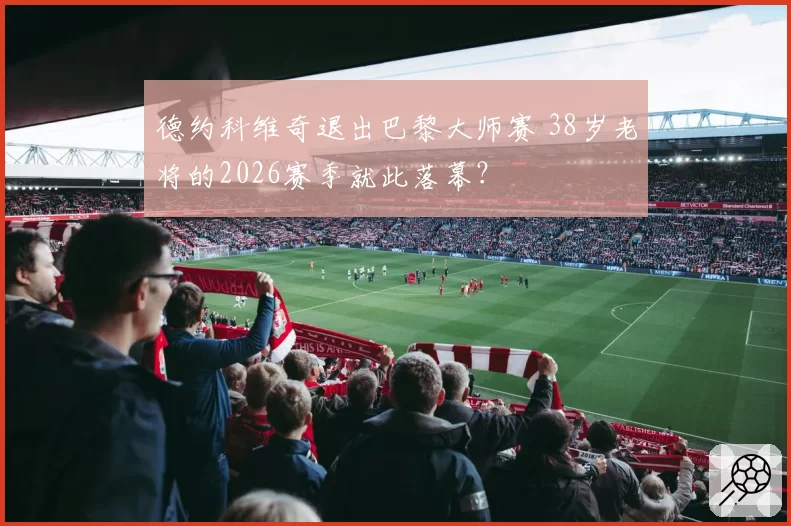 德约科维奇退出巴黎大师赛 38岁老将的2026赛季就此落幕?
