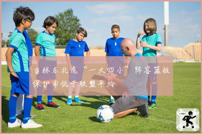 吉林东北虎“一大四小”阵容篮板保护率低于联盟平均