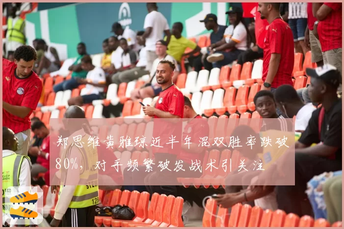 郑思维黄雅琼近半年混双胜率跌破80%，对手频繁破发战术引关注