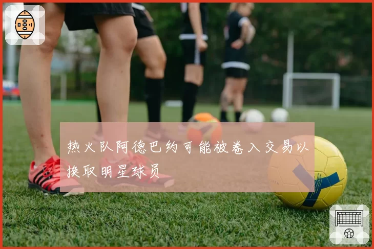 热火队阿德巴约可能被卷入交易以换取明星球员