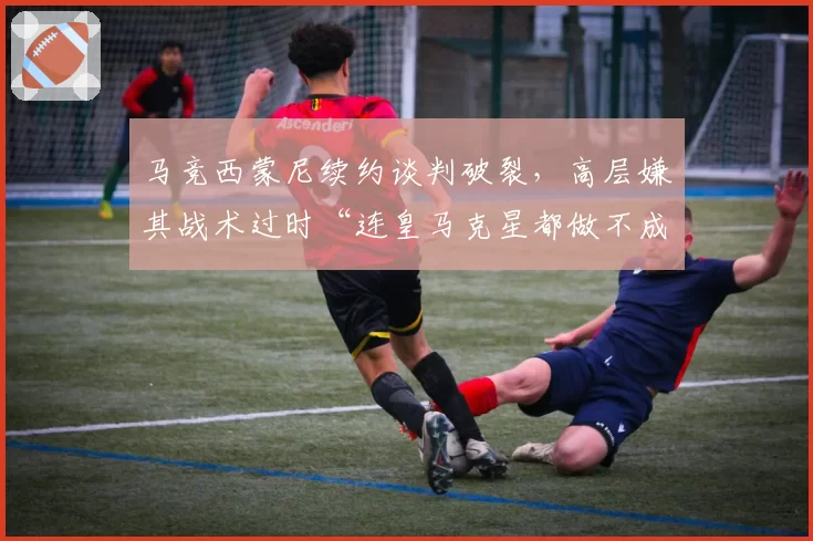 马竞西蒙尼续约谈判破裂，高层嫌其战术过时“连皇马克星都做不成”