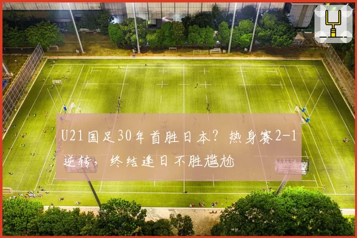 U21国足30年首胜日本？热身赛2-1逆转，终结逢日不胜尴尬