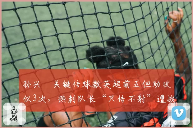 孙兴慜关键传球数英超前五但助攻仅3次，热刺队长“只传不射”遭战术质疑