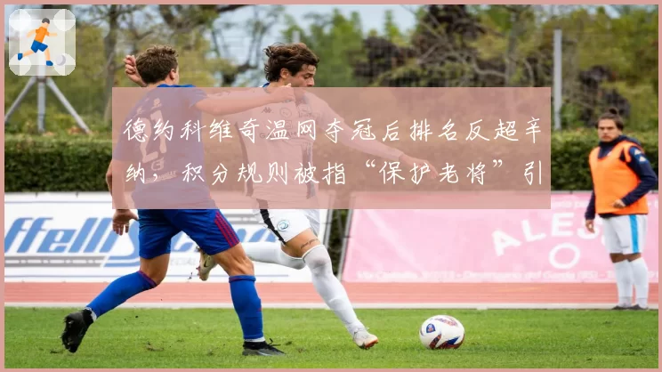 德约科维奇温网夺冠后排名反超辛纳，积分规则被指“保护老将”引发争冠公平性质疑