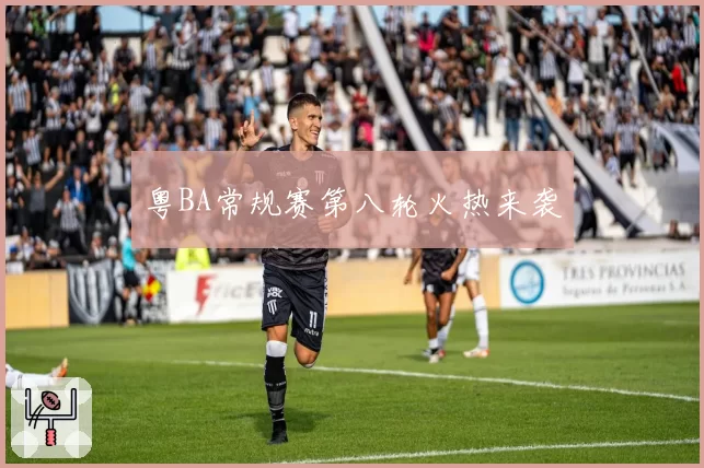 粤BA常规赛第八轮火热来袭