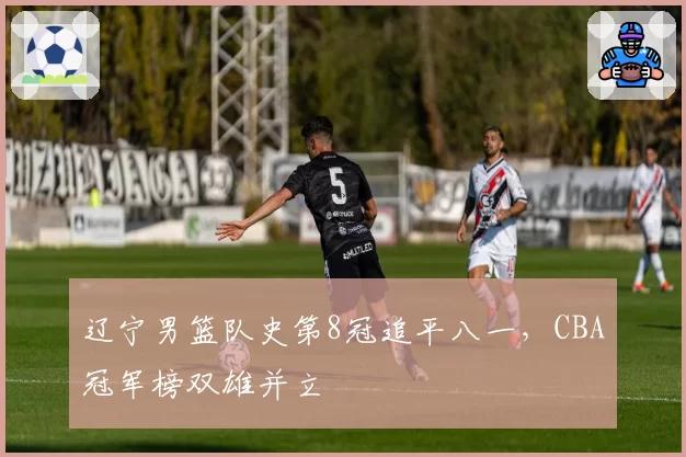 辽宁男篮队史第8冠追平八一，CBA冠军榜双雄并立
