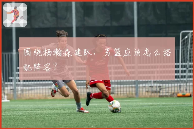 围绕杨瀚森建队,男篮应该怎么搭配阵容?