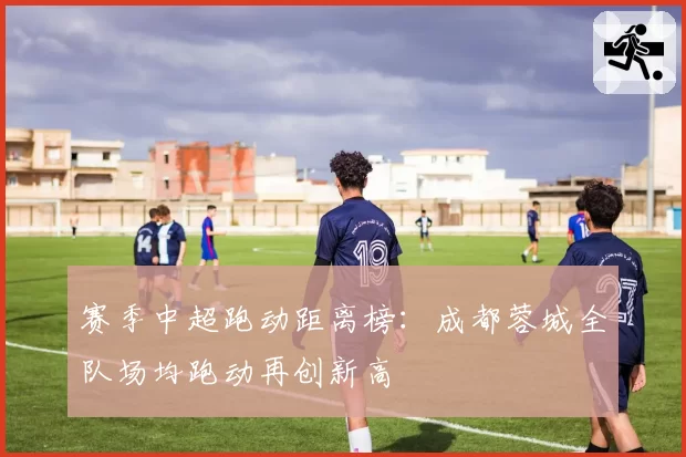 赛季中超跑动距离榜:成都蓉城全队场均跑动再创新高