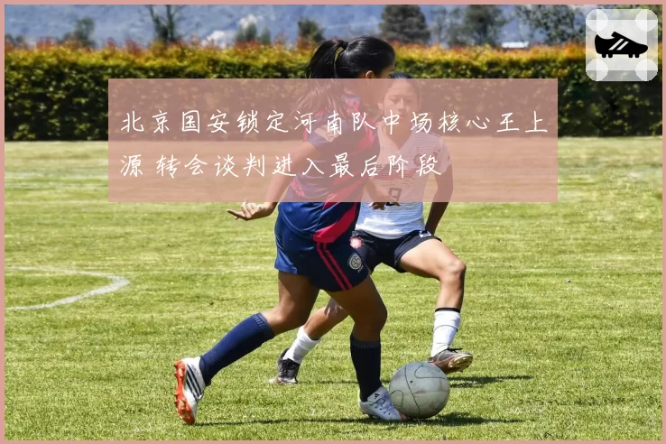 北京国安锁定河南队中场核心王上源 转会谈判进入最后阶段