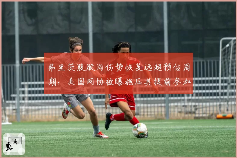 弗里茨腹股沟伤势恢复远超预估周期，美国网协被曝施压其提前参加戴维斯杯
