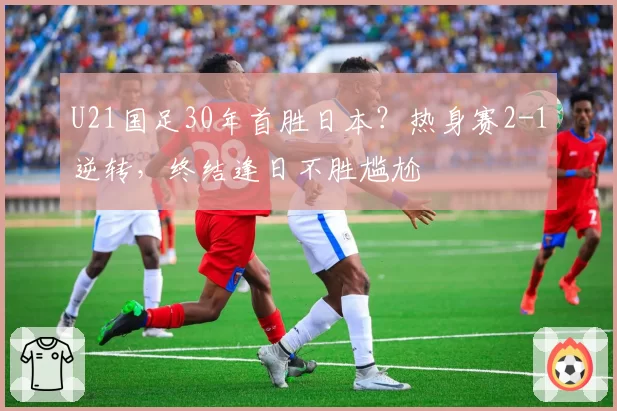 U21国足30年首胜日本？热身赛2-1逆转，终结逢日不胜尴尬