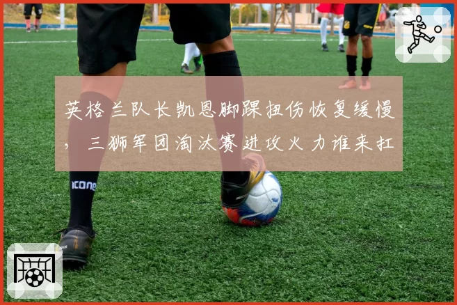 英格兰队长凯恩脚踝扭伤恢复缓慢,三狮军团淘汰赛进攻火力谁来扛?