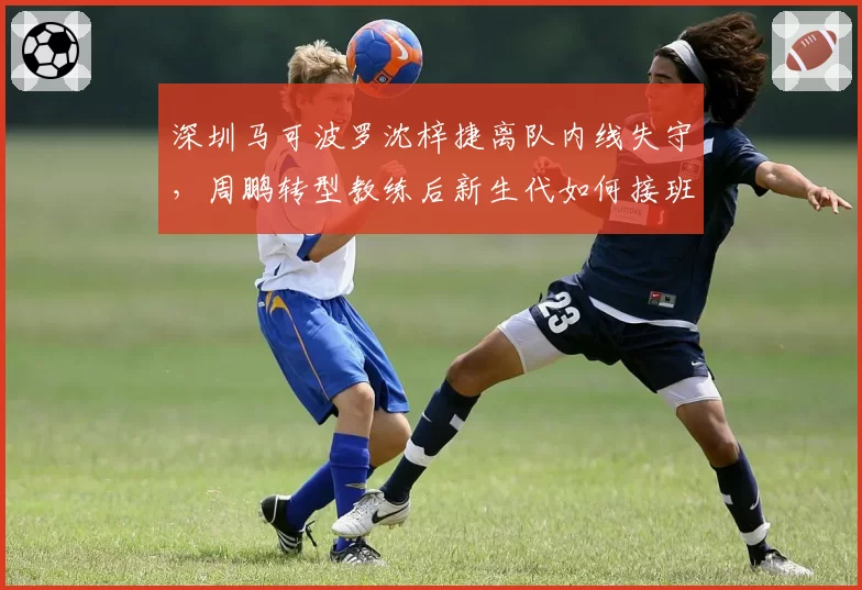 深圳马可波罗沈梓捷离队内线失守，周鹏转型教练后新生代如何接班？