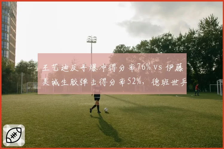 王艺迪反手爆冲得分率76% vs 伊藤美诚生胶弹击得分率52%，德班世乒赛复仇战