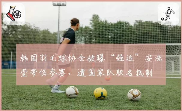 韩国羽毛球协会被曝“强迫”安洗莹带伤参赛，遭国家队联名抵制