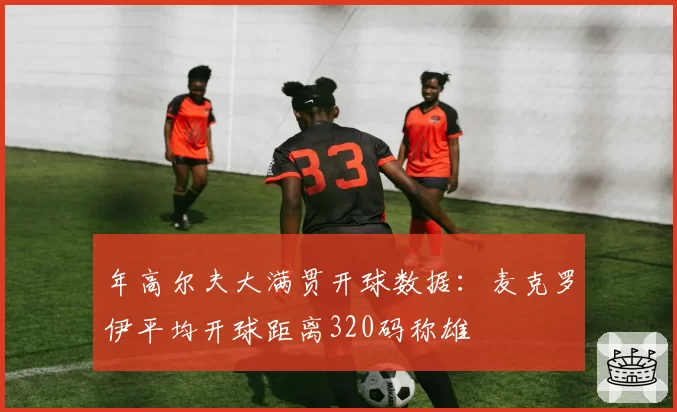 年高尔夫大满贯开球数据:麦克罗伊平均开球距离320码称雄