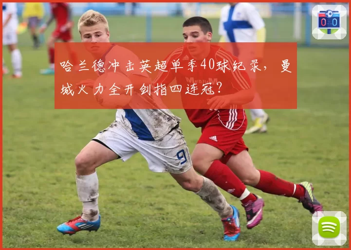 哈兰德冲击英超单季40球纪录，曼城火力全开剑指四连冠？