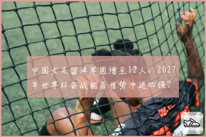 中国女足留洋军团增至12人,2027年世界杯备战能否借势冲进四强?