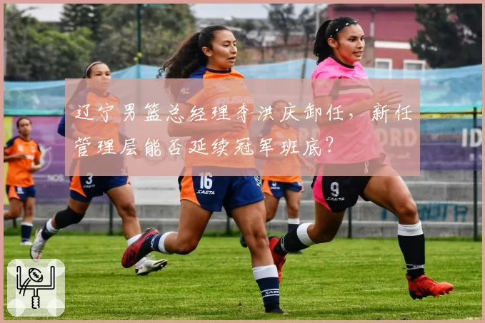 辽宁男篮总经理李洪庆卸任，新任管理层能否延续冠军班底？