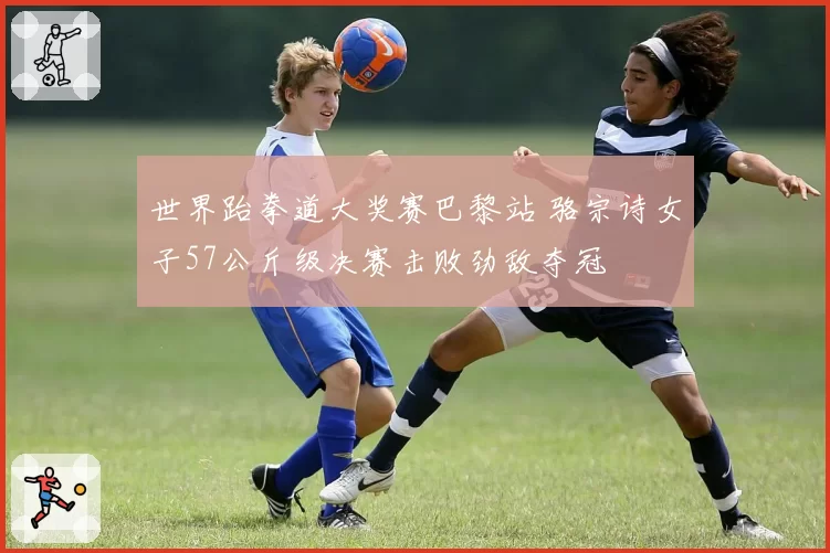 世界跆拳道大奖赛巴黎站 骆宗诗女子57公斤级决赛击败劲敌夺冠