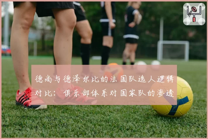 德尚与德泽尔比的法国队选人逻辑对比：俱乐部体系对国家队的渗透影响