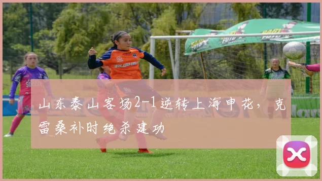 山东泰山客场2-1逆转上海申花，克雷桑补时绝杀建功