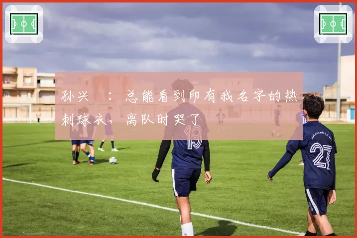 孙兴慜:总能看到印有我名字的热刺球衣,离队时哭了