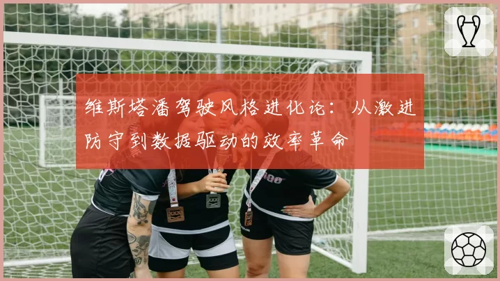 维斯塔潘驾驶风格进化论：从激进防守到数据驱动的效率革命
