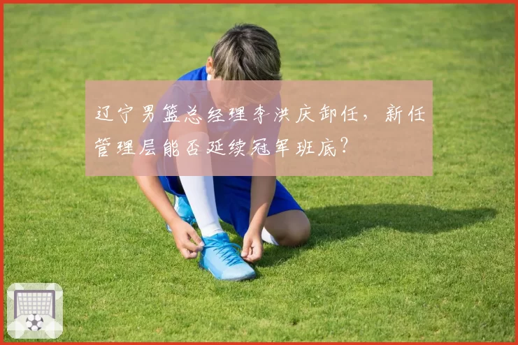辽宁男篮总经理李洪庆卸任，新任管理层能否延续冠军班底？