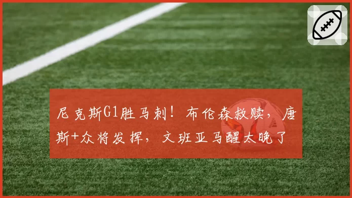 尼克斯G1胜马刺！布伦森救赎，唐斯+众将发挥，文班亚马醒太晚了