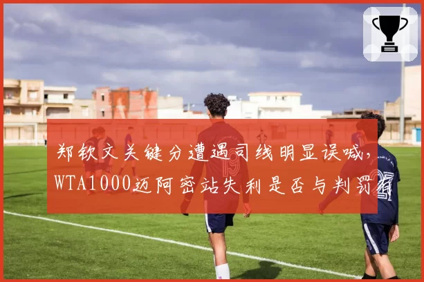 郑钦文关键分遭遇司线明显误喊，WTA1000迈阿密站失利是否与判罚有关？