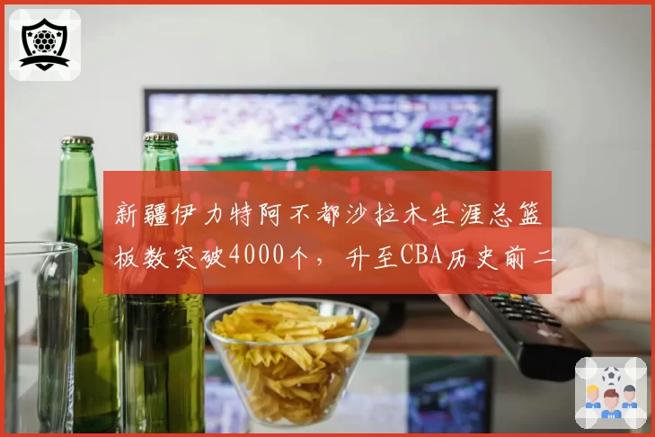 新疆伊力特阿不都沙拉木生涯总篮板数突破4000个，升至CBA历史前二十
