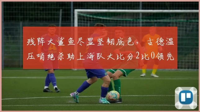 残阵大鲨鱼尽显坚韧底色，古德温压哨绝杀助上海队大比分2比0领先