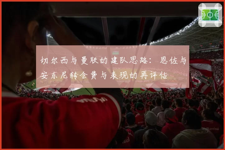 切尔西与曼联的建队思路：恩佐与安东尼转会费与表现的再评估