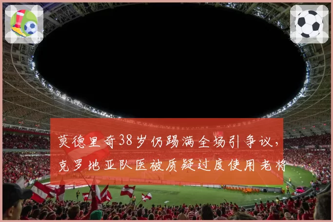 莫德里奇38岁仍踢满全场引争议，克罗地亚队医被质疑过度使用老将