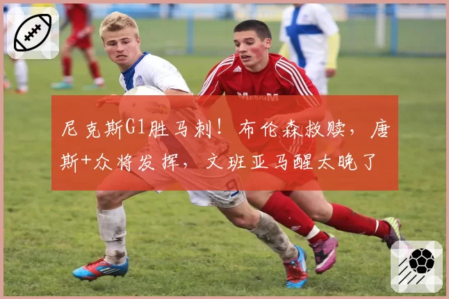 尼克斯G1胜马刺！布伦森救赎，唐斯+众将发挥，文班亚马醒太晚了