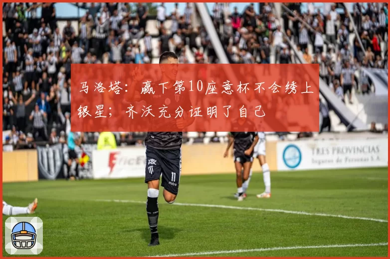 马洛塔：赢下第10座意杯不会绣上银星；齐沃充分证明了自己